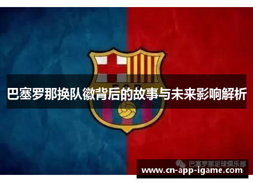 巴塞罗那换队徽背后的故事与未来影响解析 巴塞罗那换队徽背后的故事与未来影响解析