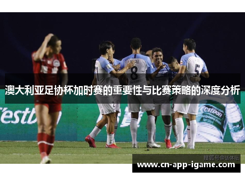 澳大利亚足协杯加时赛的重要性与比赛策略的深度分析
