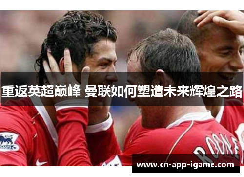 重返英超巅峰 曼联如何塑造未来辉煌之路 重返英超巅峰 曼联如何塑造未来辉煌之路