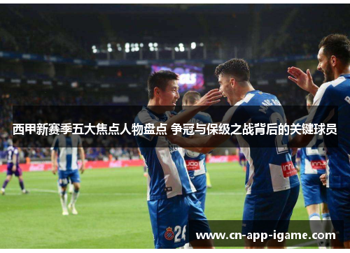 西甲新赛季五大焦点人物盘点 争冠与保级之战背后的关键球员