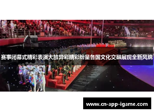 赛事闭幕式精彩表演大放异彩精彩纷呈各国文化交融展现全新风貌 赛事闭幕式精彩表演大放异彩精彩纷呈各国文化交融展现全新风貌