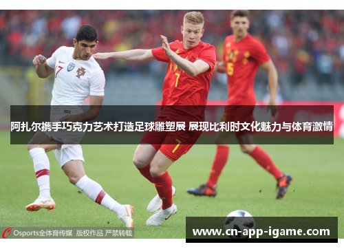 阿扎尔携手巧克力艺术打造足球雕塑展 展现比利时文化魅力与体育激情 阿扎尔携手巧克力艺术打造足球雕塑展 展现比利时文化魅力与体育激情