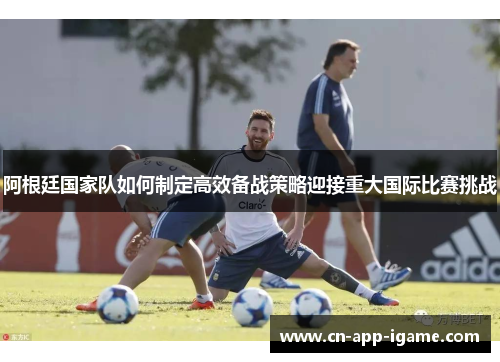 阿根廷国家队如何制定高效备战策略迎接重大国际比赛挑战 阿根廷国家队如何制定高效备战策略迎接重大国际比赛挑战